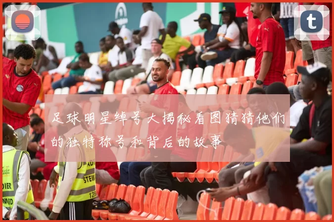 足球明星绰号大揭秘看图猜猜他们的独特称号和背后的故事