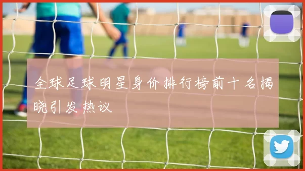 全球足球明星身价排行榜前十名揭晓引发热议