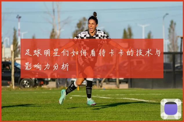 足球明星们如何看待卡卡的技术与影响力分析