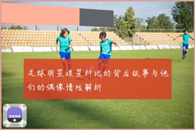 足球明星追星科比的背后故事与他们的偶像情结解析