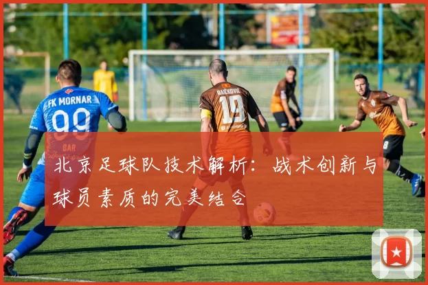 北京足球队技术解析：战术创新与球员素质的完美结合
