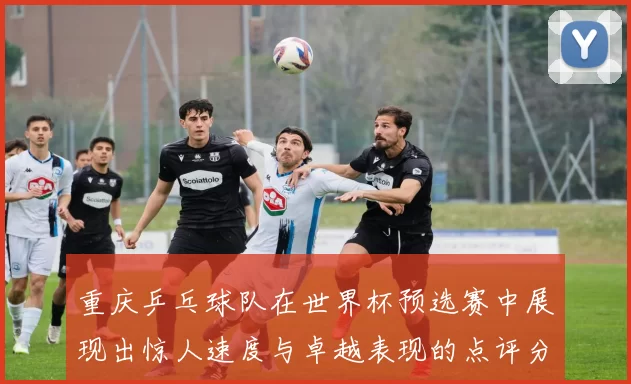 重庆乒乓球队在世界杯预选赛中展现出惊人速度与卓越表现的点评分析