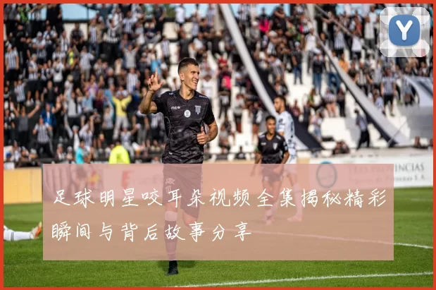 足球明星咬耳朵视频全集揭秘精彩瞬间与背后故事分享
