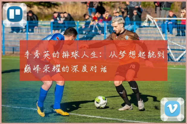 李秀英的排球人生：从梦想起航到巅峰荣耀的深度对话