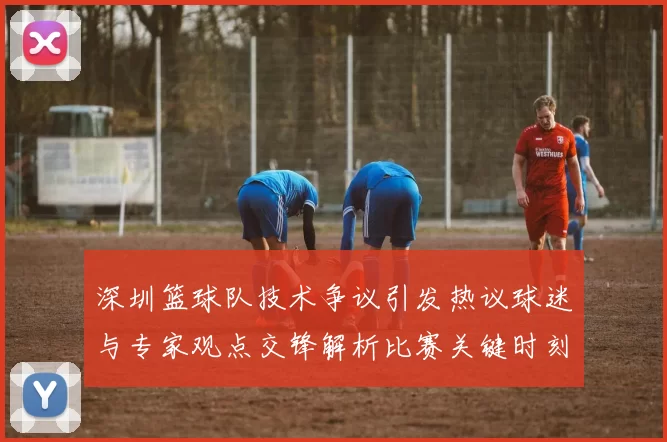 深圳篮球队技术争议引发热议球迷与专家观点交锋解析比赛关键时刻
