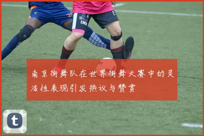 南京街舞队在世界街舞大赛中的灵活性表现引发热议与赞赏