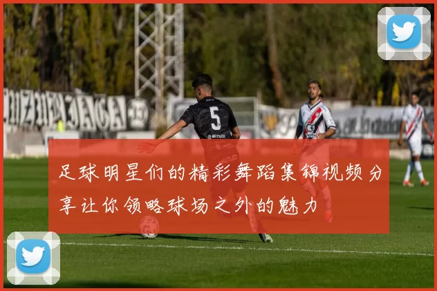 足球明星们的精彩舞蹈集锦视频分享让你领略球场之外的魅力