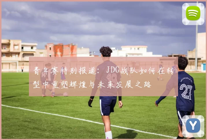 青年赛特别报道：JDG战队如何在转型中重塑辉煌与未来发展之路