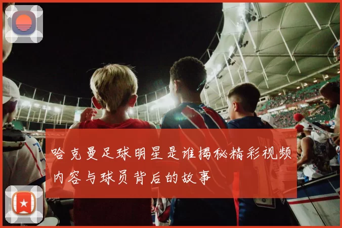 哈克曼足球明星是谁揭秘精彩视频内容与球员背后的故事