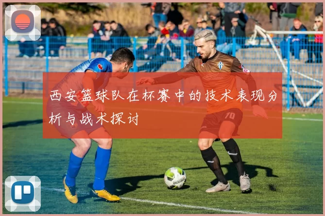 西安篮球队在杯赛中的技术表现分析与战术探讨