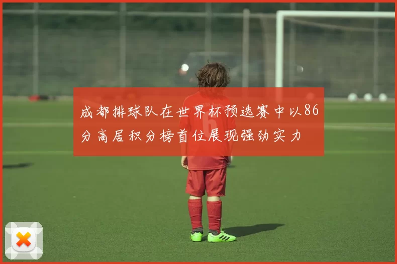 成都排球队在世界杯预选赛中以86分高居积分榜首位展现强劲实力
