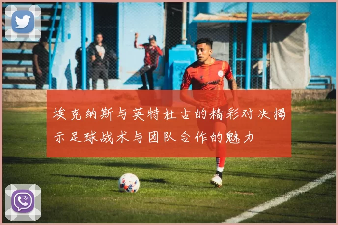 埃克纳斯与英特杜古的精彩对决揭示足球战术与团队合作的魅力