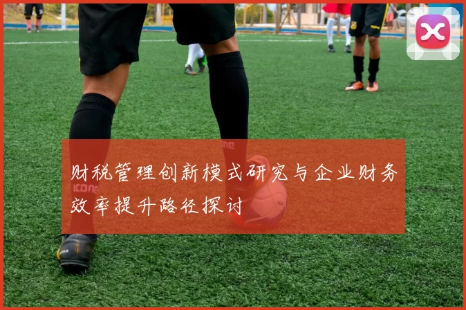 财税管理创新模式研究与企业财务效率提升路径探讨