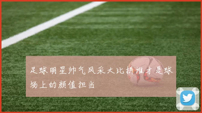 足球明星帅气风采大比拼谁才是球场上的颜值担当