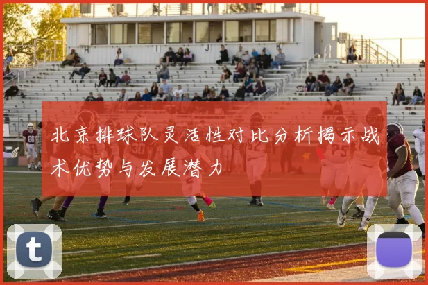 北京排球队灵活性对比分析揭示战术优势与发展潜力