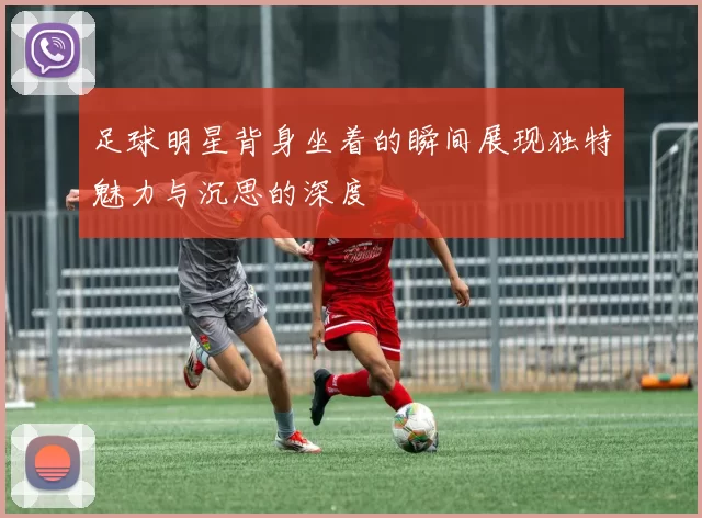 足球明星背身坐着的瞬间展现独特魅力与沉思的深度