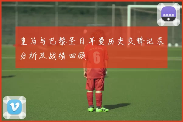皇马与巴黎圣日耳曼历史交锋记录分析及战绩回顾