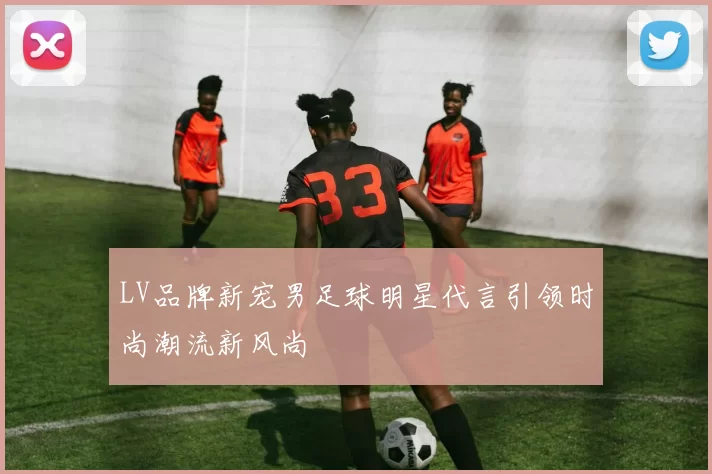 LV品牌新宠男足球明星代言引领时尚潮流新风尚