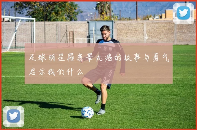 足球明星罹患睾丸癌的故事与勇气启示我们什么