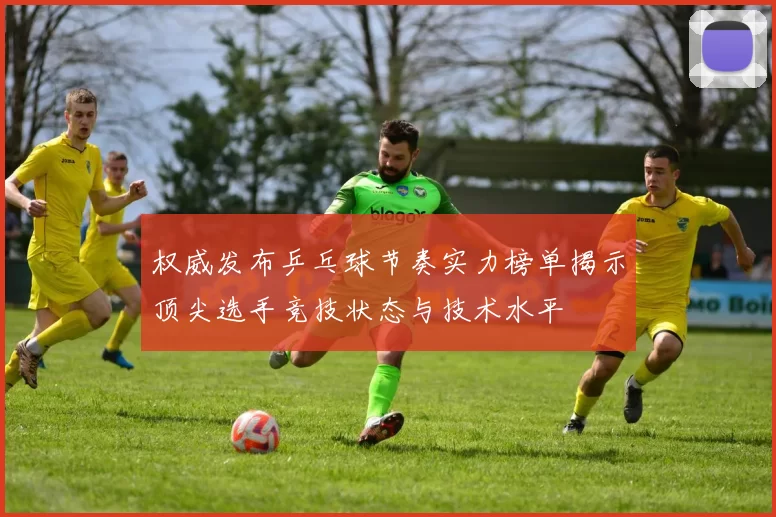 权威发布乒乓球节奏实力榜单揭示顶尖选手竞技状态与技术水平