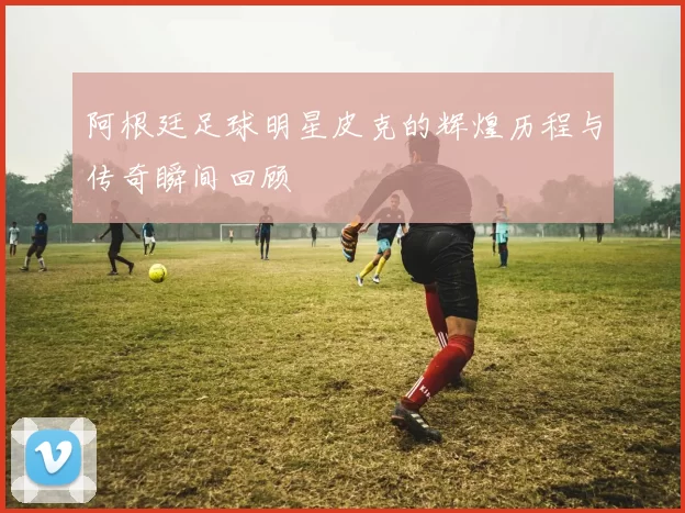 阿根廷足球明星皮克的辉煌历程与传奇瞬间回顾