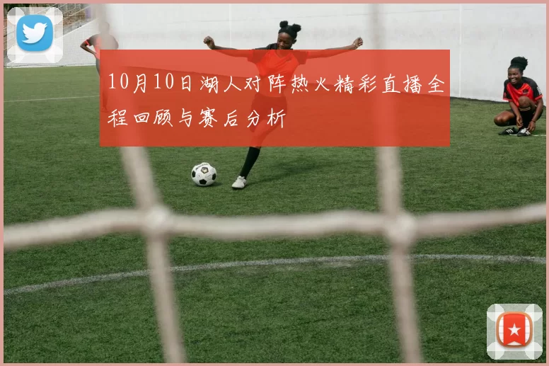 10月10日湖人对阵热火精彩直播全程回顾与赛后分析