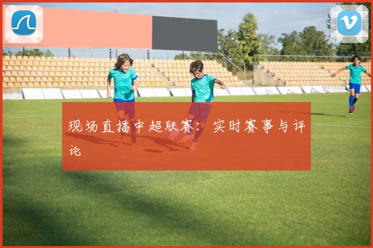 现场直播中超联赛：实时赛事与评论