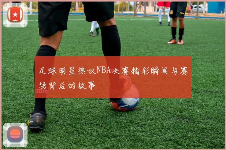 足球明星热议NBA决赛精彩瞬间与赛场背后的故事