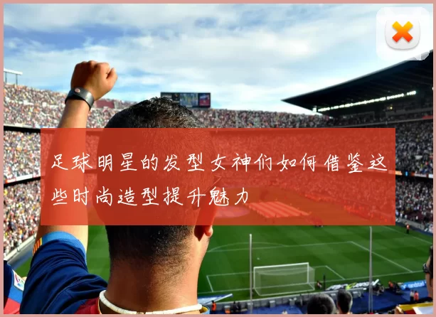 足球明星的发型女神们如何借鉴这些时尚造型提升魅力