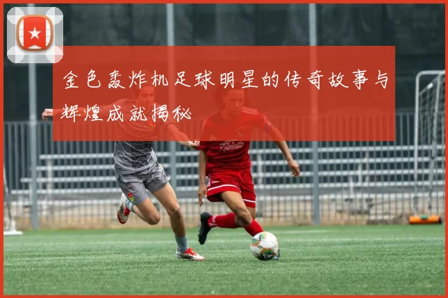 金色轰炸机足球明星的传奇故事与辉煌成就揭秘
