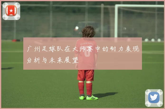 广州足球队在大师赛中的耐力表现分析与未来展望