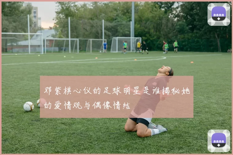 邓紫棋心仪的足球明星是谁揭秘她的爱情观与偶像情结