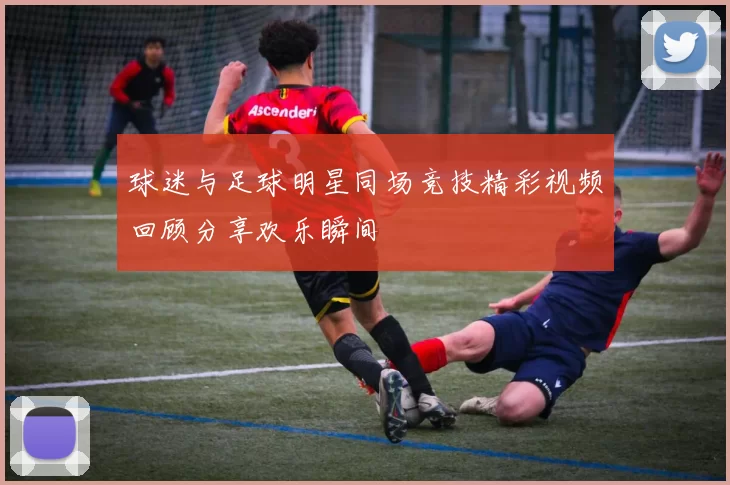 球迷与足球明星同场竞技精彩视频回顾分享欢乐瞬间