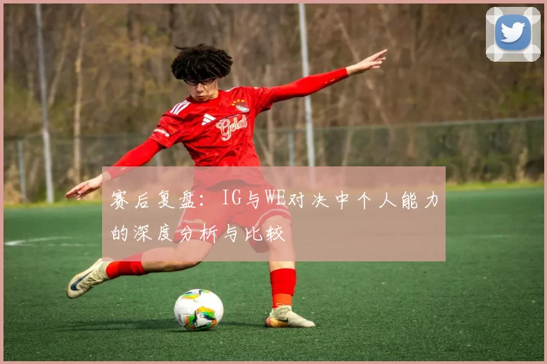 赛后复盘：IG与WE对决中个人能力的深度分析与比较