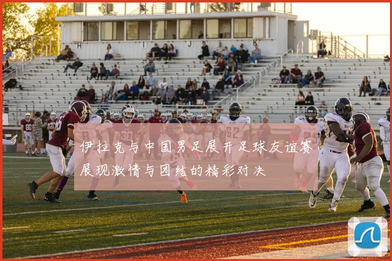 伊拉克与中国男足展开足球友谊赛展现激情与团结的精彩对决