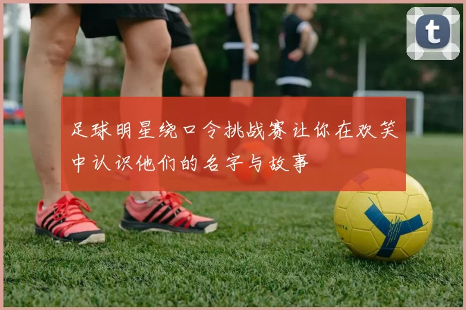足球明星绕口令挑战赛让你在欢笑中认识他们的名字与故事