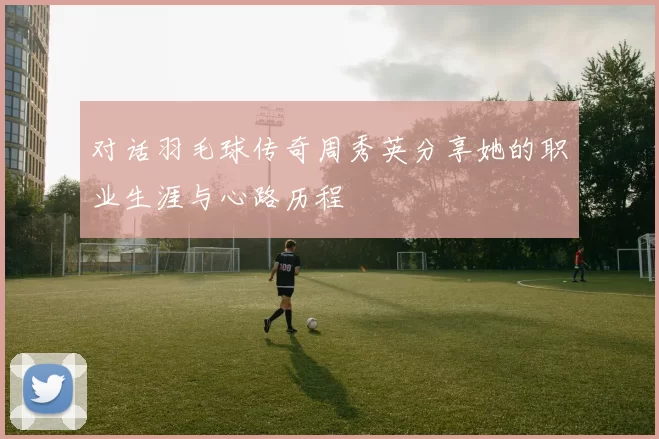 对话羽毛球传奇周秀英分享她的职业生涯与心路历程