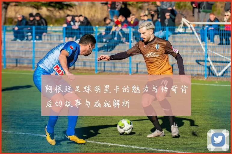 阿根廷足球明星卡的魅力与传奇背后的故事与成就解析