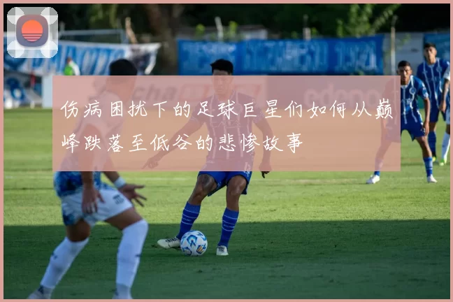 伤病困扰下的足球巨星们如何从巅峰跌落至低谷的悲惨故事