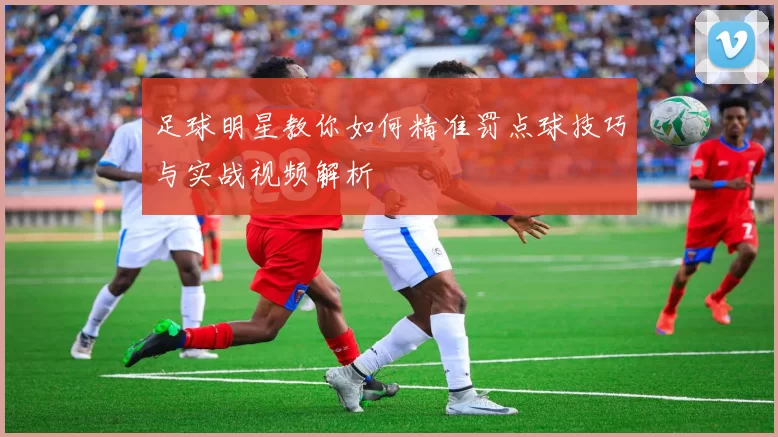 足球明星教你如何精准罚点球技巧与实战视频解析