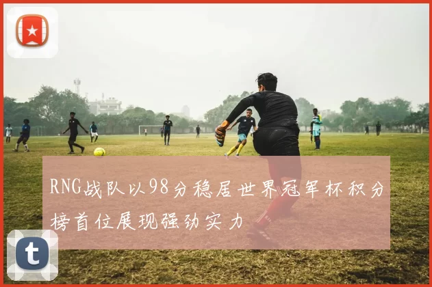 RNG战队以98分稳居世界冠军杯积分榜首位展现强劲实力