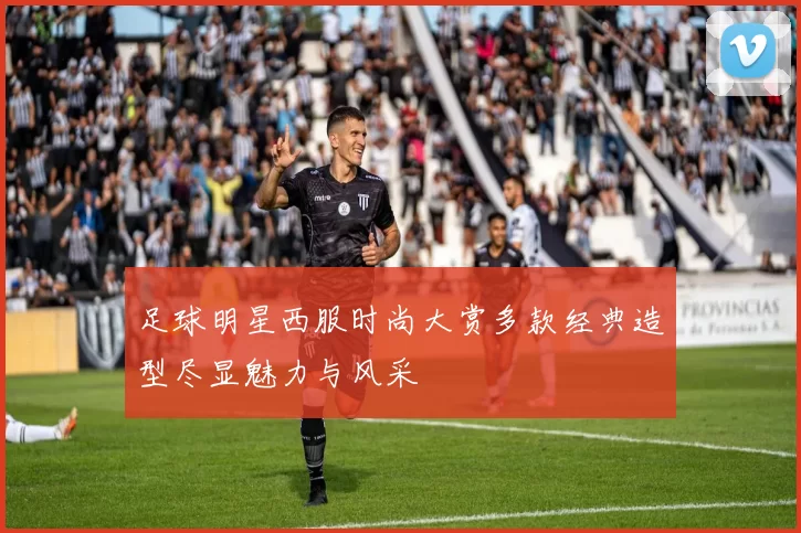 足球明星西服时尚大赏多款经典造型尽显魅力与风采