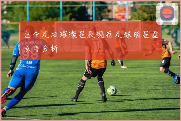 当今足坛璀璨星辰现存足球明星盘点与分析