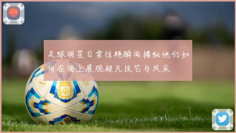 足球明星日常惊艳瞬间揭秘他们如何在场上展现超凡技艺与风采
