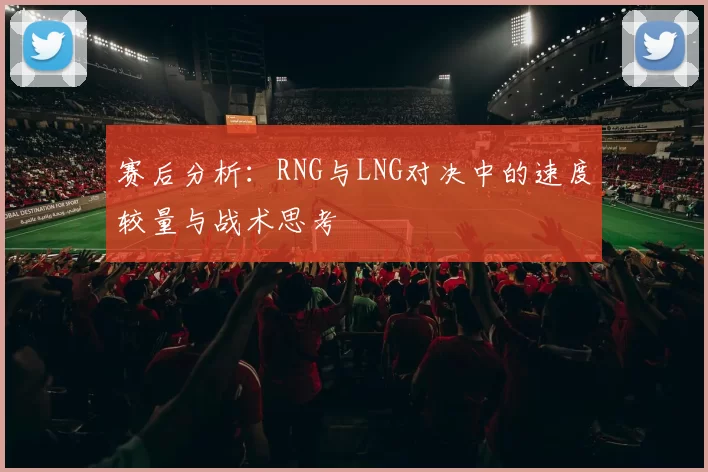 赛后分析：RNG与LNG对决中的速度较量与战术思考