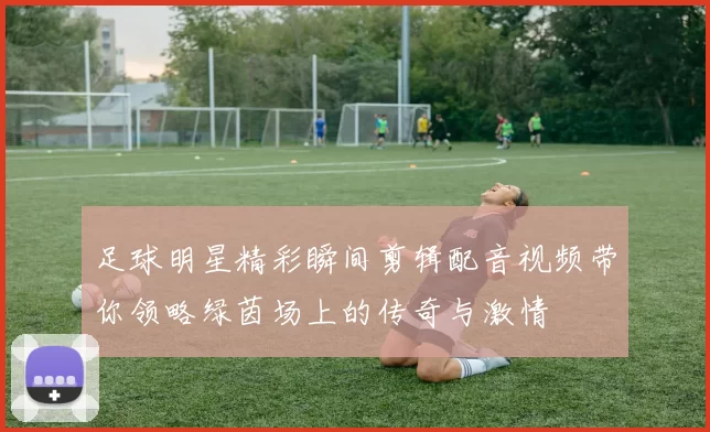 足球明星精彩瞬间剪辑配音视频带你领略绿茵场上的传奇与激情