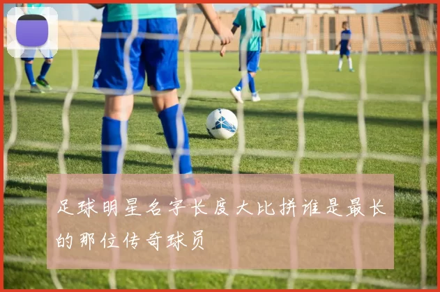 足球明星名字长度大比拼谁是最长的那位传奇球员