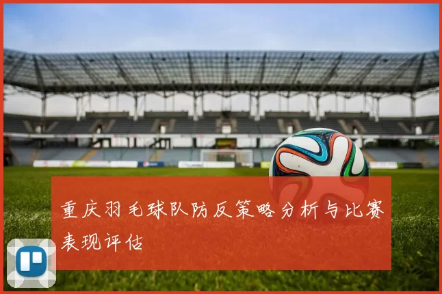 重庆羽毛球队防反策略分析与比赛表现评估