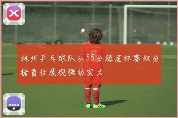 杭州乒乓球队以55分稳居杯赛积分榜首位展现强劲实力