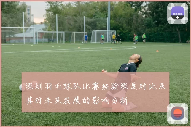 深圳羽毛球队比赛经验深度对比及其对未来发展的影响分析